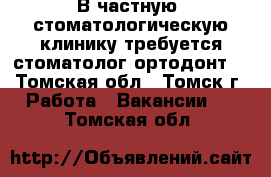 В частную  стоматологическую клинику требуется стоматолог-ортодонт. - Томская обл., Томск г. Работа » Вакансии   . Томская обл.